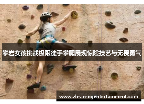 攀岩女孩挑战极限徒手攀爬展现惊险技艺与无畏勇气