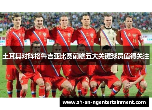 土耳其对阵格鲁吉亚比赛前瞻五大关键球员值得关注
