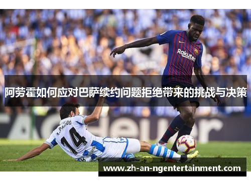 阿劳霍如何应对巴萨续约问题拒绝带来的挑战与决策