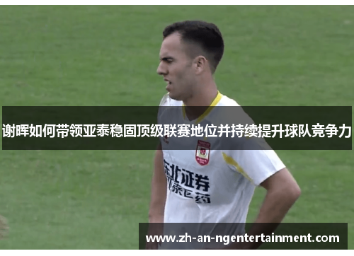 谢晖如何带领亚泰稳固顶级联赛地位并持续提升球队竞争力