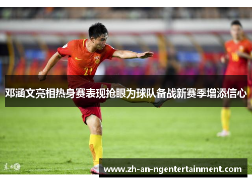 邓涵文亮相热身赛表现抢眼为球队备战新赛季增添信心