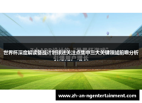 世界杯深度解读备战计划球迷关注点集中三大关键领域前瞻分析