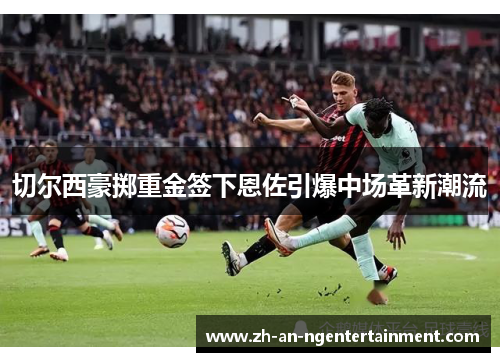 切尔西豪掷重金签下恩佐引爆中场革新潮流
